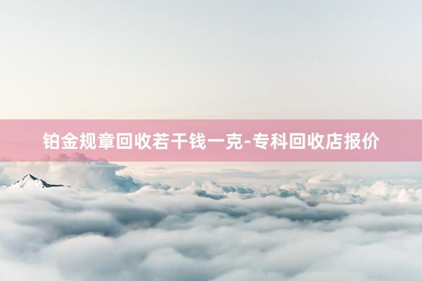 铂金规章回收若干钱一克-专科回收店报价