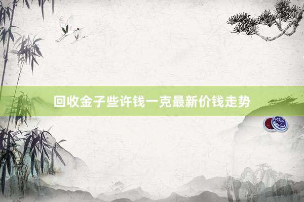 回收金子些许钱一克最新价钱走势