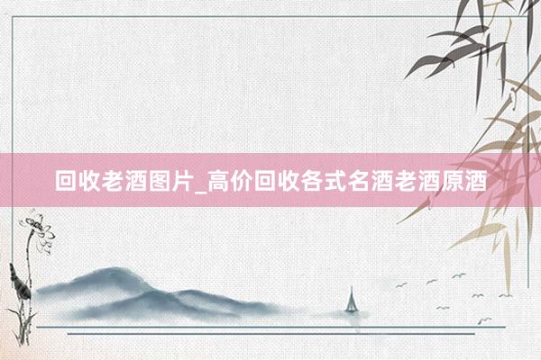 回收老酒图片_高价回收各式名酒老酒原酒