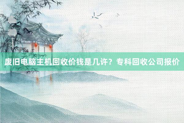 废旧电脑主机回收价钱是几许？专科回收公司报价